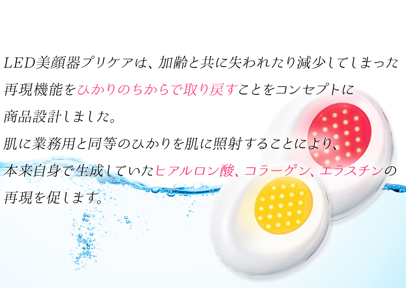 LED美顔器プリケアは、加齢と共に失われたり減少してしまった再現機能をひかりのちからで取り戻すことをコンセプトに商品設計しました。肌に業務用と同等のひかりを肌に照射することにより、本来自身で生成していたヒアルロン酸、コラーゲン、エラスチンの再現を促します。